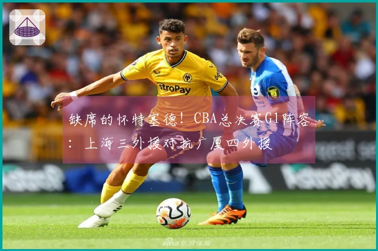 缺席的怀特塞德！CBA总决赛G1阵容：上海三外援对抗广厦四外援