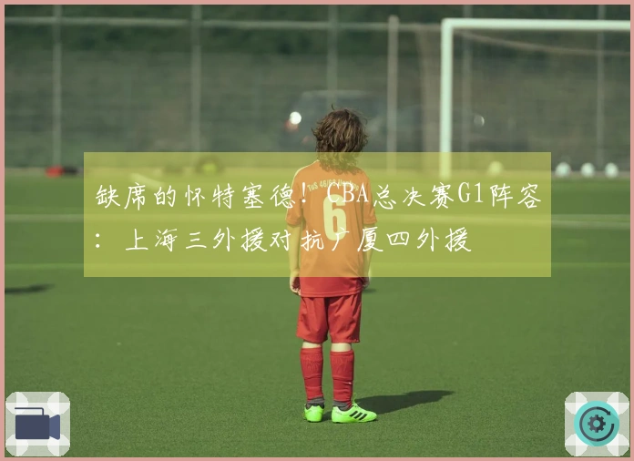 缺席的怀特塞德！CBA总决赛G1阵容：上海三外援对抗广厦四外援